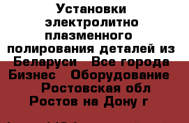 Установки электролитно-плазменного  полирования деталей из Беларуси - Все города Бизнес » Оборудование   . Ростовская обл.,Ростов-на-Дону г.